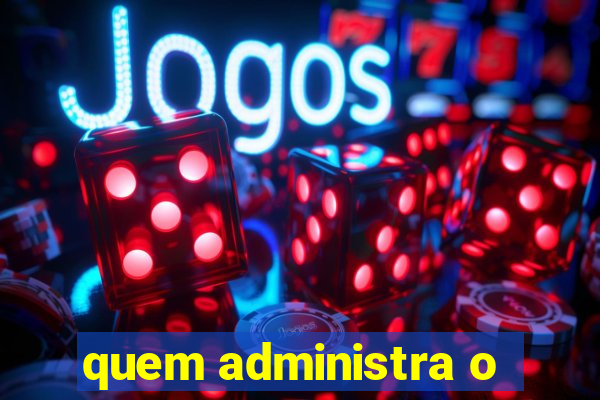 quem administra o