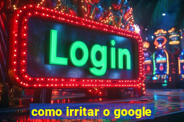 como irritar o google