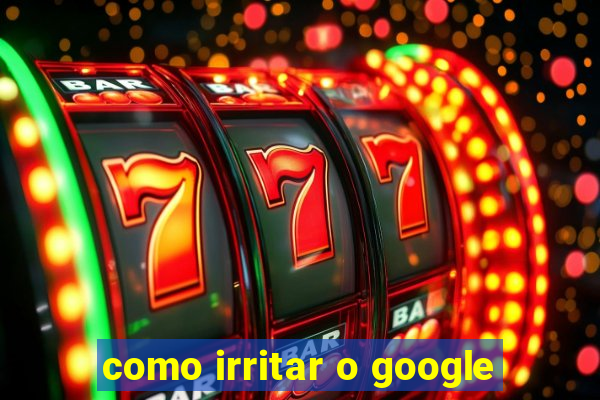 como irritar o google