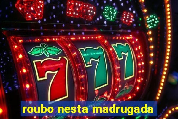 roubo nesta madrugada