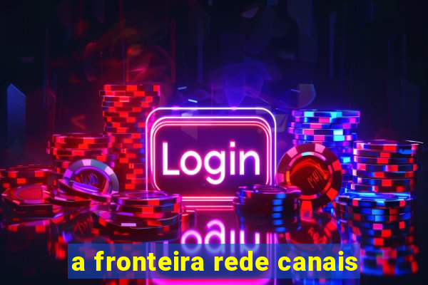 a fronteira rede canais