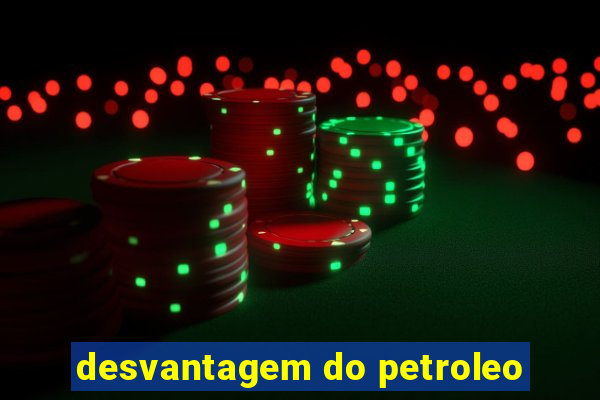 desvantagem do petroleo